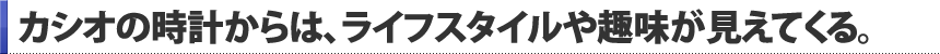カシオの時計からは、カシオの時計からは、ライフスタイルや趣味が見えてくる。。