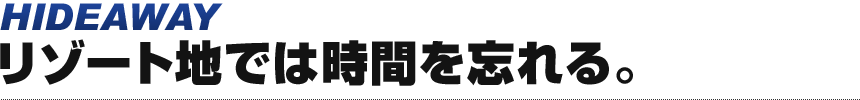 HIDEAWAY リゾート地では時間を忘れる。