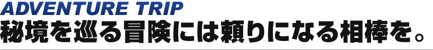 ADVENTURE TRIP 秘境を巡る冒険には頼りになる相棒を。