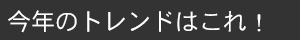 今年のトレンドはこれ！