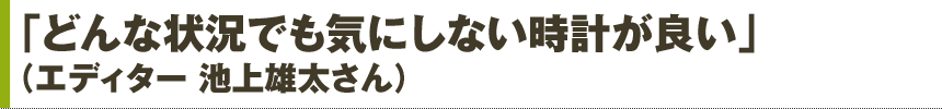「どんな状況でも気にしない時計が良い」（エディター 池上雄太さん）