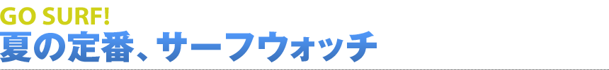 GO SURF! 夏の定番、サーフウォッチ