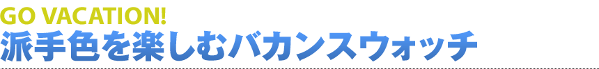 GO VACATION! 派手色を楽しむバカンスウォッチ