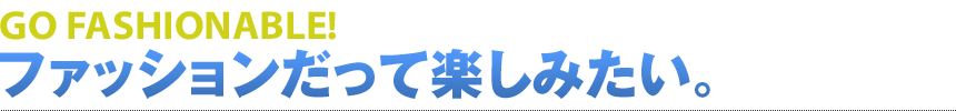 GO FASHIONABLE! ファッションだって楽しみたい。